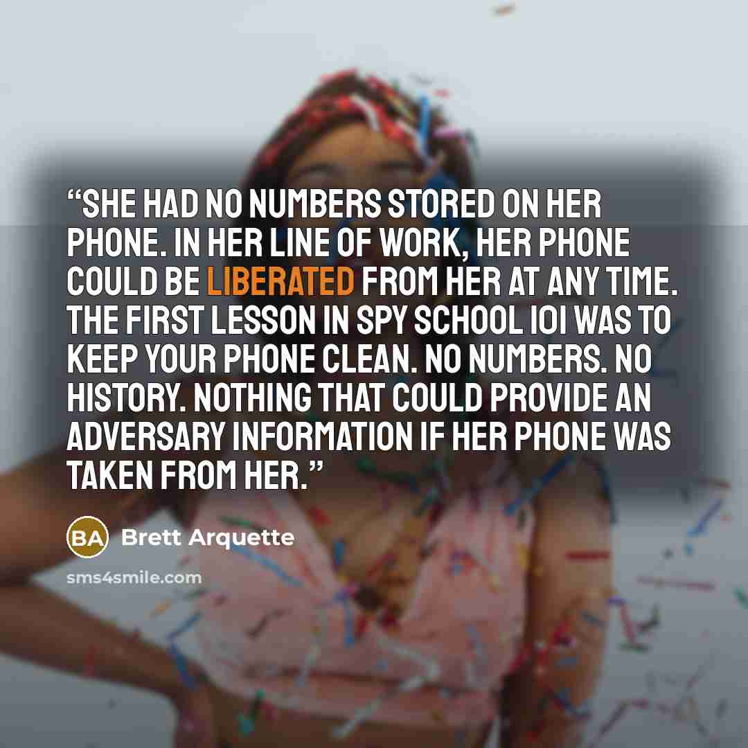 “She had no numbers stored on her phone. In her line of work, her phone could be liberated from her at any time. The first lesson in Spy School 101 was to keep your phone clean. No numbers. No history. Nothing that could provide an adversary information if her phone was taken from her.” quote by Brett Arquette