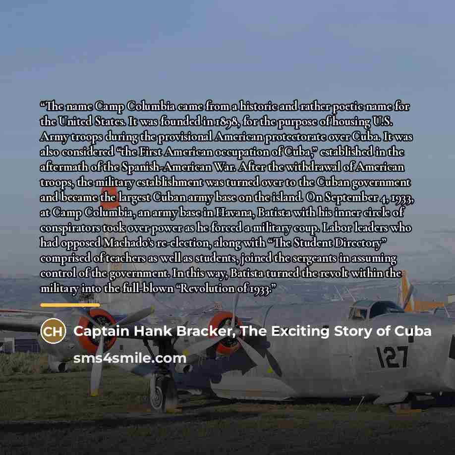 “The name Camp Columbia came from a historic and rather poetic name for the United States. It was founded in 1898, for the purpose of housing U.S. Army troops during the provisional American protectorate over Cuba. It was also considered “the First American occupation of Cuba,” established in the…” quote by Captain Hank Bracker, The Exciting Story of Cuba