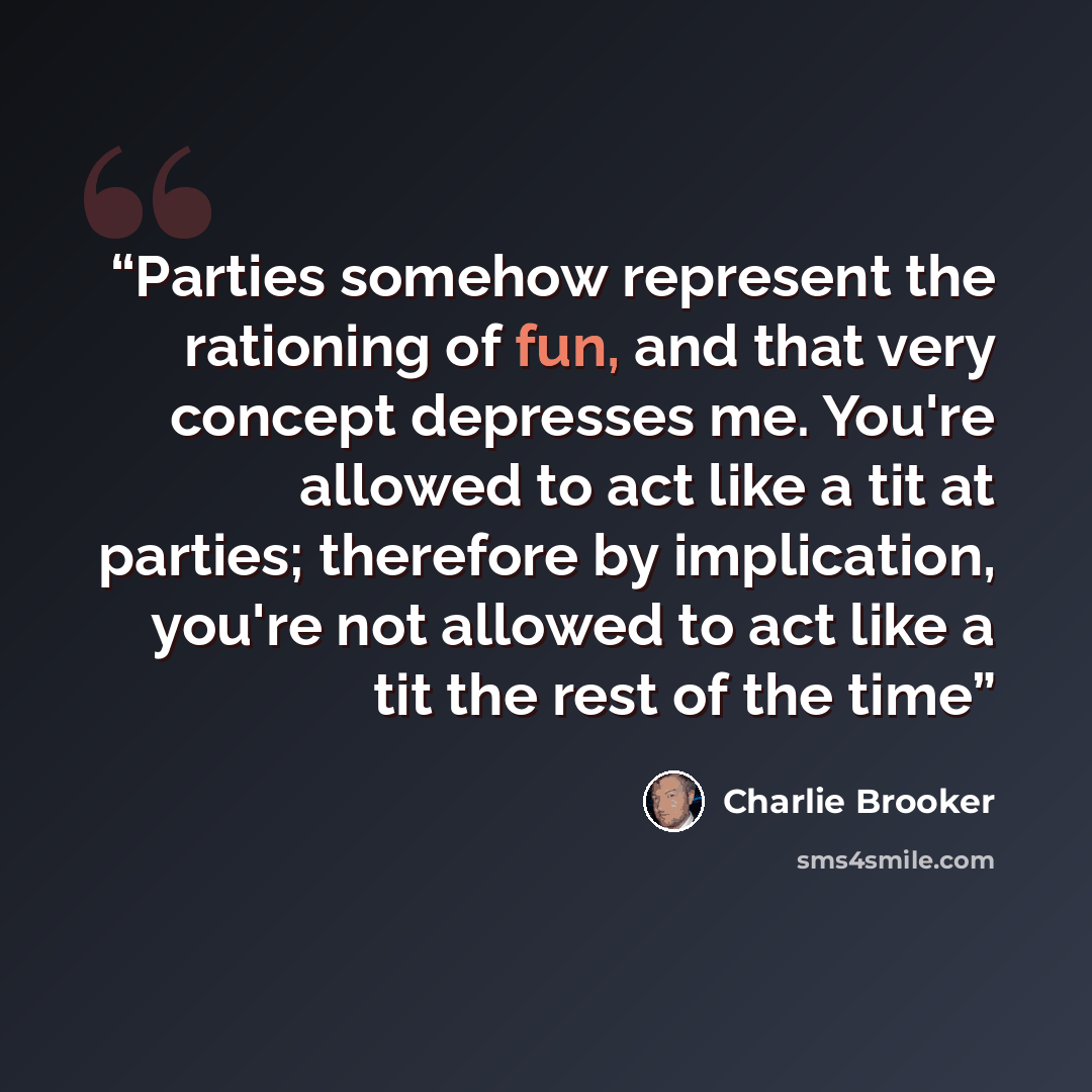 “Parties somehow represent the rationing of fun, and that very concept depresses me. You're allowed to act like a tit at parties; therefore by implication, you're not allowed to act like a tit the rest of the time” quote by Charlie Brooker