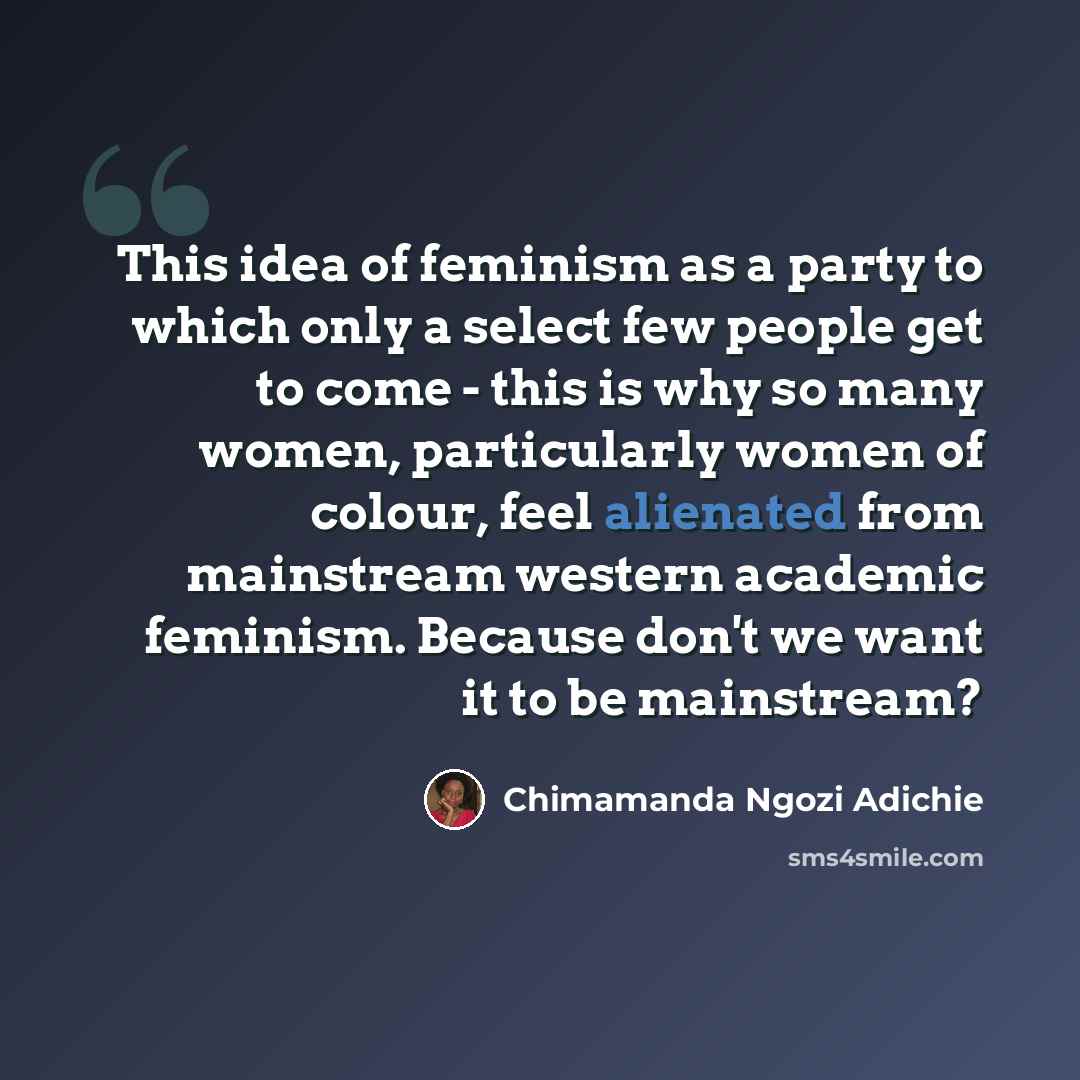 “This idea of feminism as a party to which only a select few people get to come - this is why so many women, particularly women of colour, feel alienated from mainstream western academic feminism. Because don't we want it to be mainstream?” quote by Chimamanda Ngozi Adichie