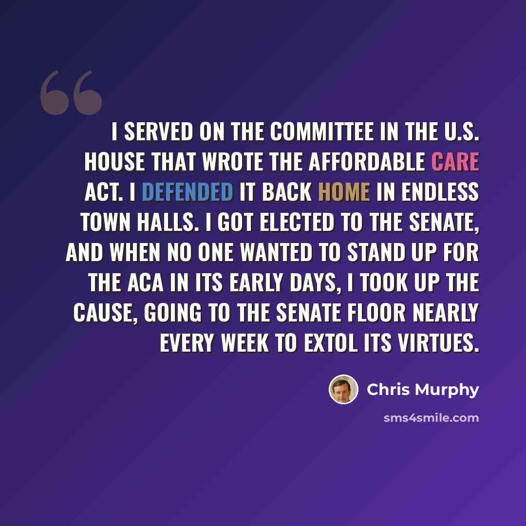 “I served on the committee in the U.S. House that wrote the Affordable Care Act. I defended it back home in endless town halls. I got elected to the Senate, and when no one wanted to stand up for the ACA in its early days, I took up the cause, going to the Senate floor nearly every week to extol…” quote by Chris Murphy