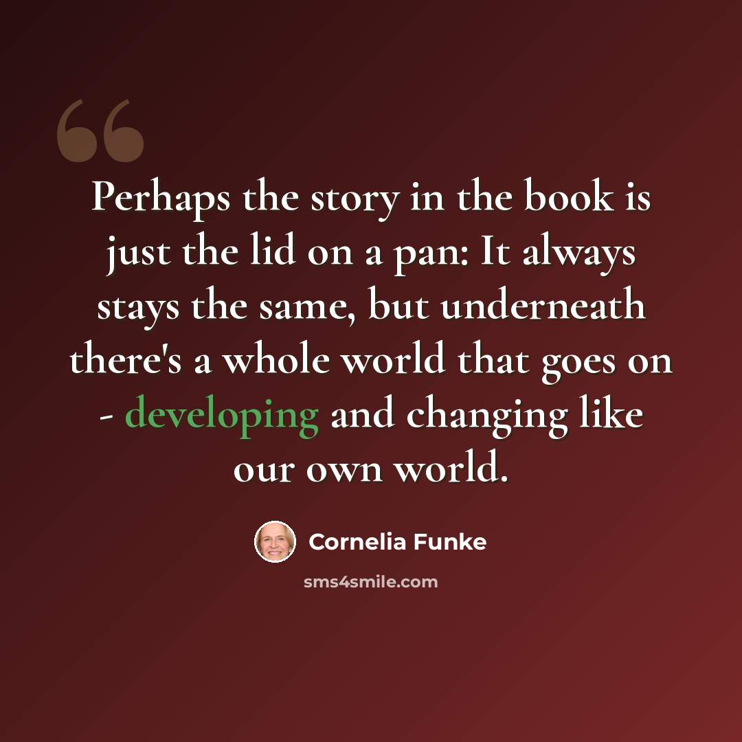 “Perhaps the story in the book is just the lid on a pan: It always stays the same, but underneath there's a whole world that goes on - developing and changing like our own world.” quote by Cornelia Funke