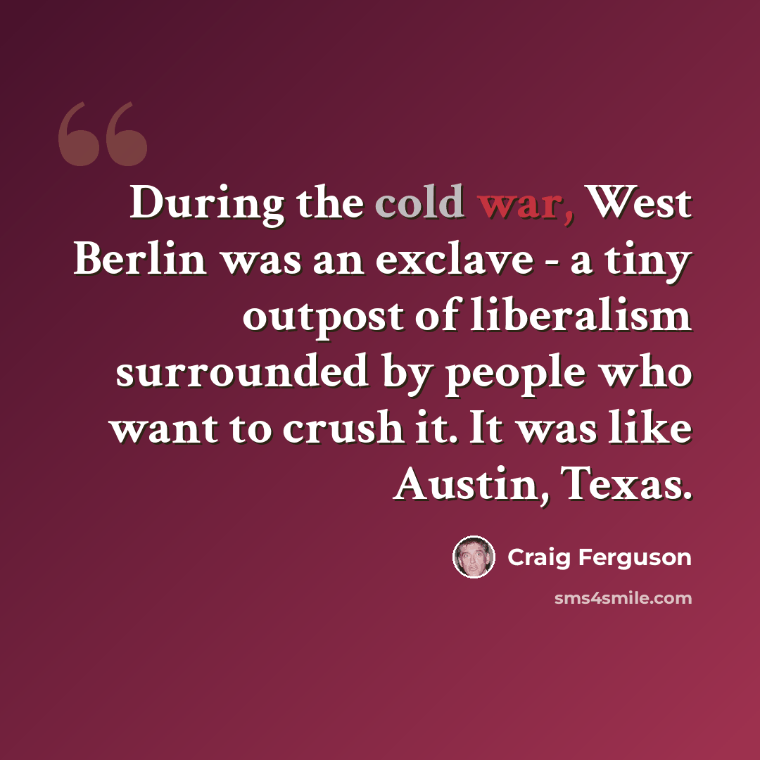 “During the cold war, West Berlin was an exclave - a tiny outpost of liberalism surrounded by people who want to crush it. It was like Austin, Texas.” quote by Craig Ferguson