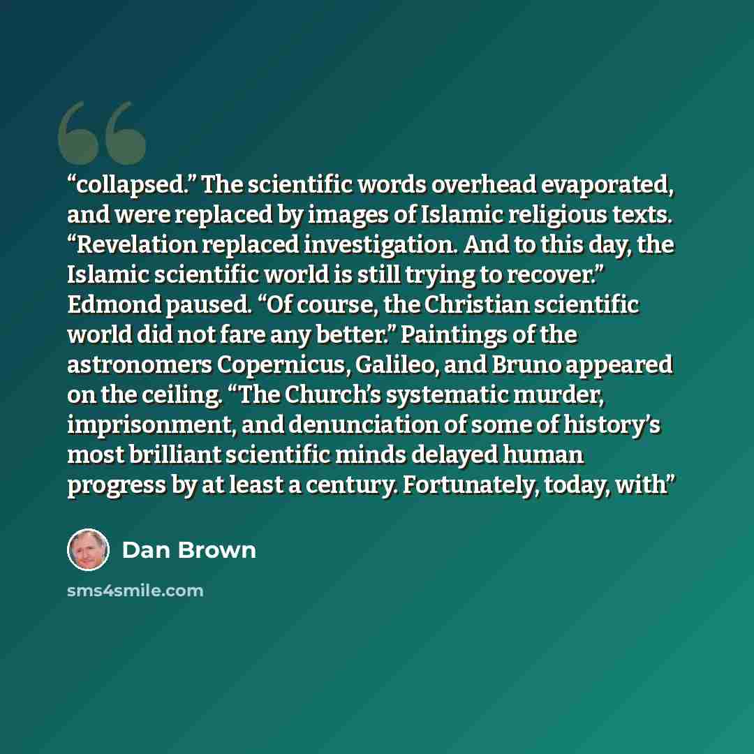 “collapsed.” The scientific words overhead evaporated, and were replaced by images of Islamic religious texts. “Revelation replaced investigation. And to this day, the Islamic scientific world is still trying to recover.” Edmond paused. “Of course, the Christian scientific world did not fare any…” quote by Dan Brown