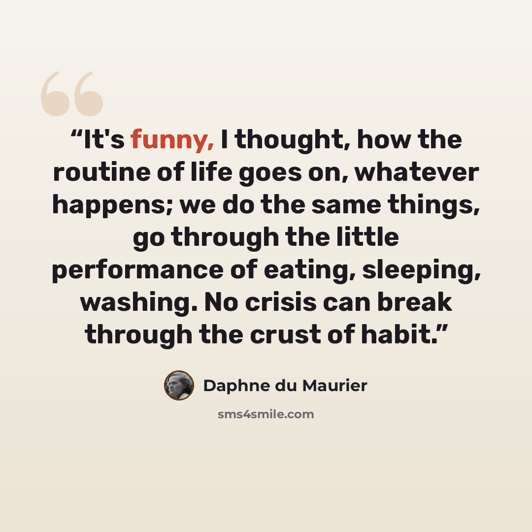 “It's funny, I thought, how the routine of life goes on, whatever happens; we do the same things, go through the little performance of eating, sleeping, washing. No crisis can break through the crust of habit.” quote by Daphne du Maurier