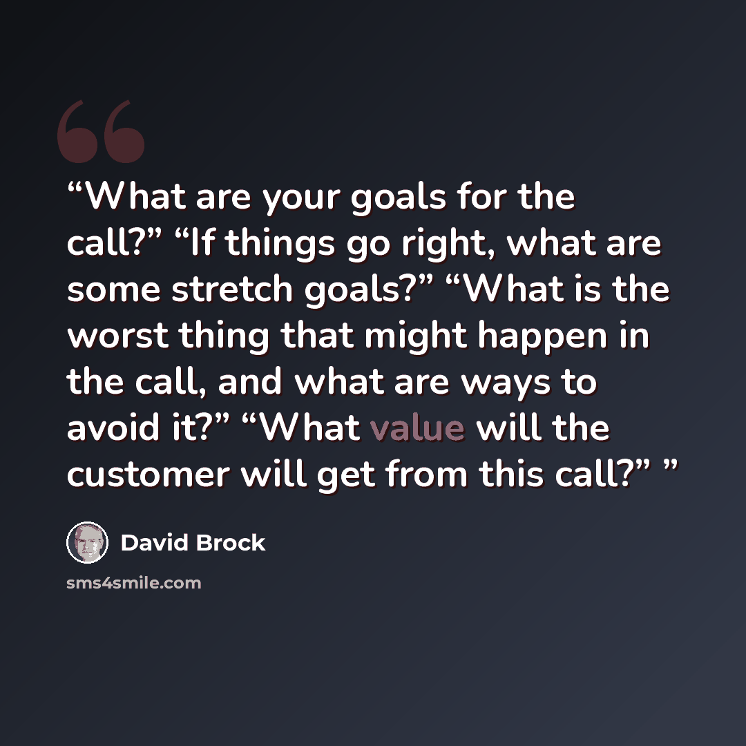 “What are your goals for the call?” “If things go right, what are some stretch goals?” “What is the worst thing that might happen in the call, and what are ways to avoid it?” “What value will the customer will get from this call?”” quote by David Brock