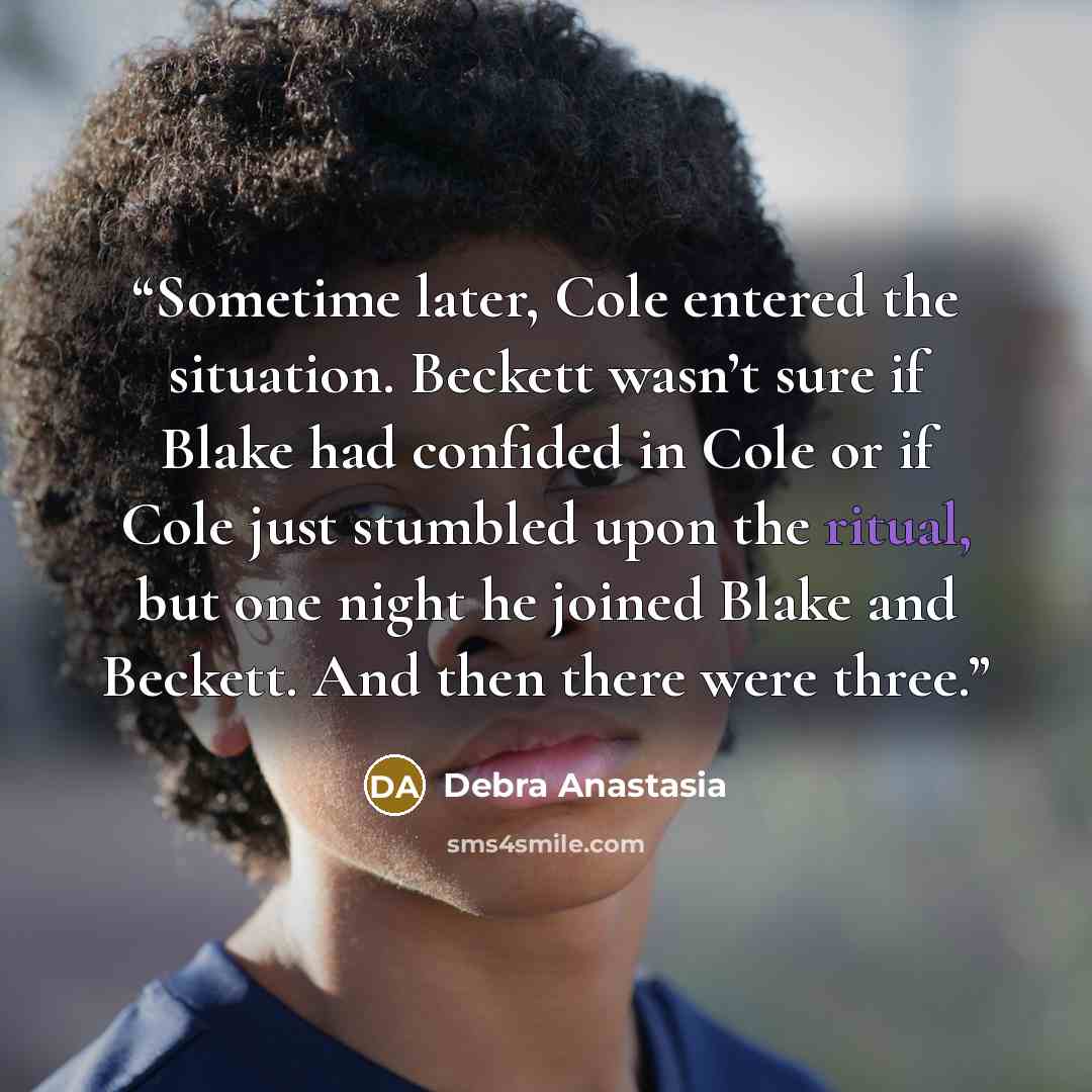“Sometime later, Cole entered the situation. Beckett wasn’t sure if Blake had confided in Cole or if Cole just stumbled upon the ritual, but one night he joined Blake and Beckett. And then there were three.” quote by Debra Anastasia
