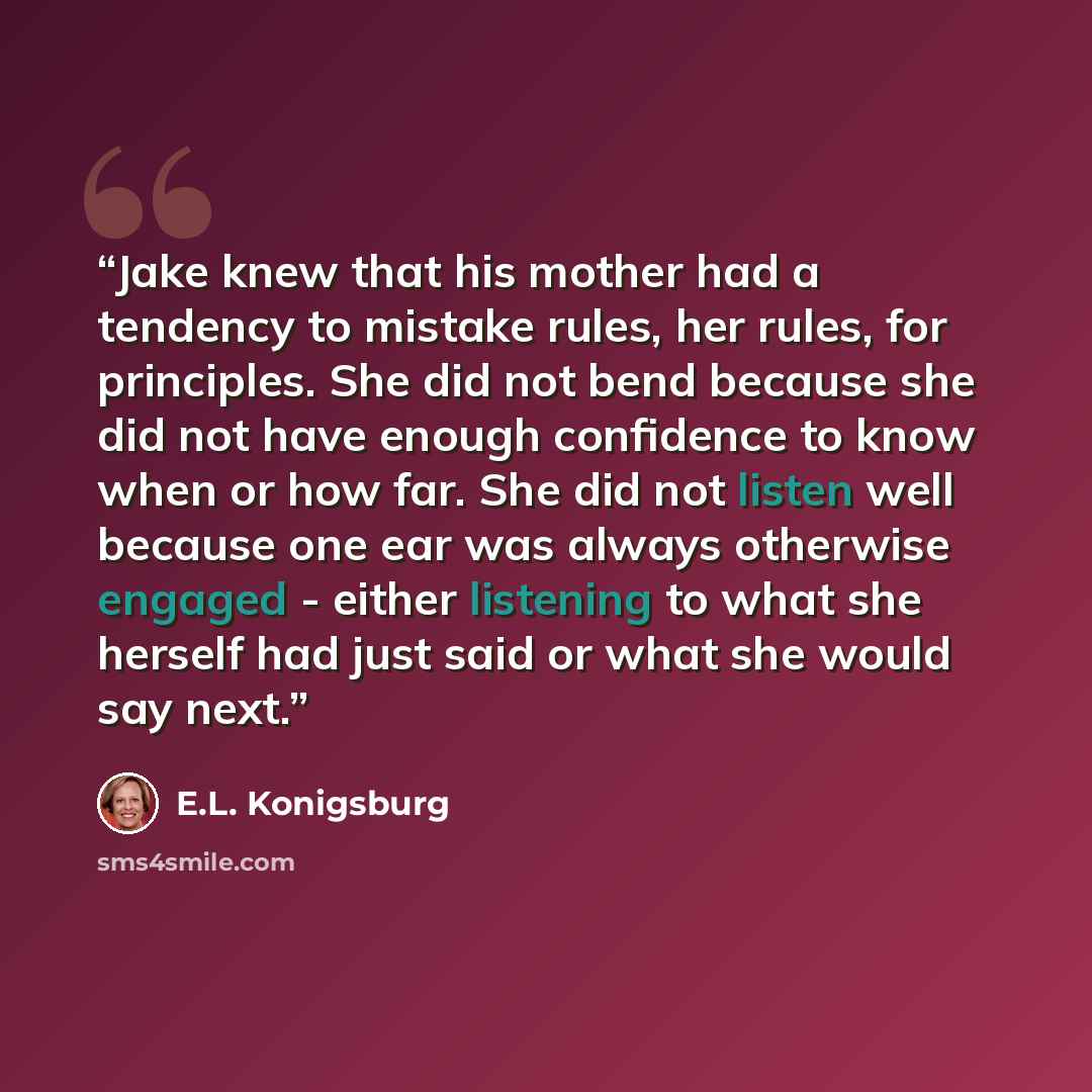 “Jake knew that his mother had a tendency to mistake rules, her rules, for principles. She did not bend because she did not have enough confidence to know when or how far. She did not listen well because one ear was always otherwise engaged - either listening to what she herself had just said or…” quote by E.L. Konigsburg
