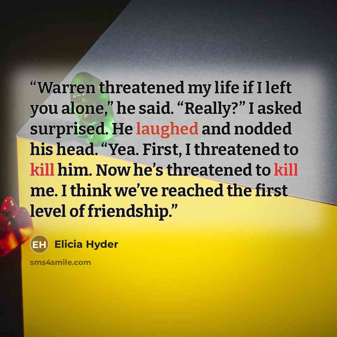 “Warren threatened my life if I left you alone,” he said. “Really?” I asked surprised. He laughed and nodded his head. “Yea. First, I threatened to kill him. Now he’s threatened to kill me. I think we’ve reached the first level of friendship.” quote by Elicia Hyder