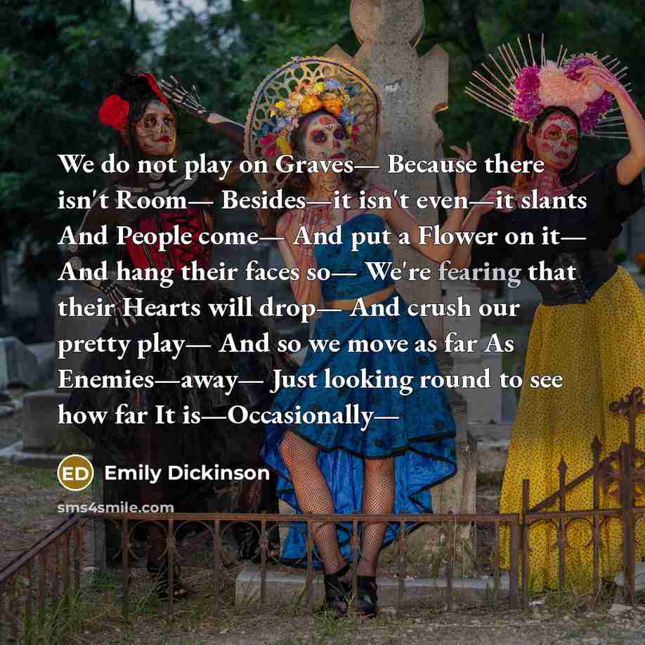 “We do not play on Graves— Because there isn't Room— Besides—it isn't even—it slants And People come— And put a Flower on it— And hang their faces so— We're fearing that their Hearts will drop— And crush our pretty play— And so we move as far As Enemies—away— Just looking round to see how far It…” quote by Emily Dickinson