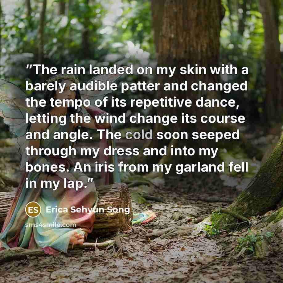 “The rain landed on my skin with a barely audible patter and changed the tempo of its repetitive dance, letting the wind change its course and angle. The cold soon seeped through my dress and into my bones. An iris from my garland fell in my lap.” quote by Erica Sehyun Song
