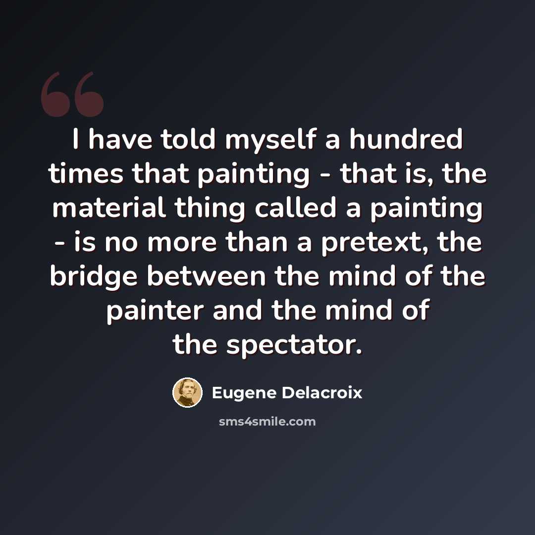 “I have told myself a hundred times that painting - that is, the material thing called a painting - is no more than a pretext, the bridge between the mind of the painter and the mind of the spectator.” quote by Eugene Delacroix