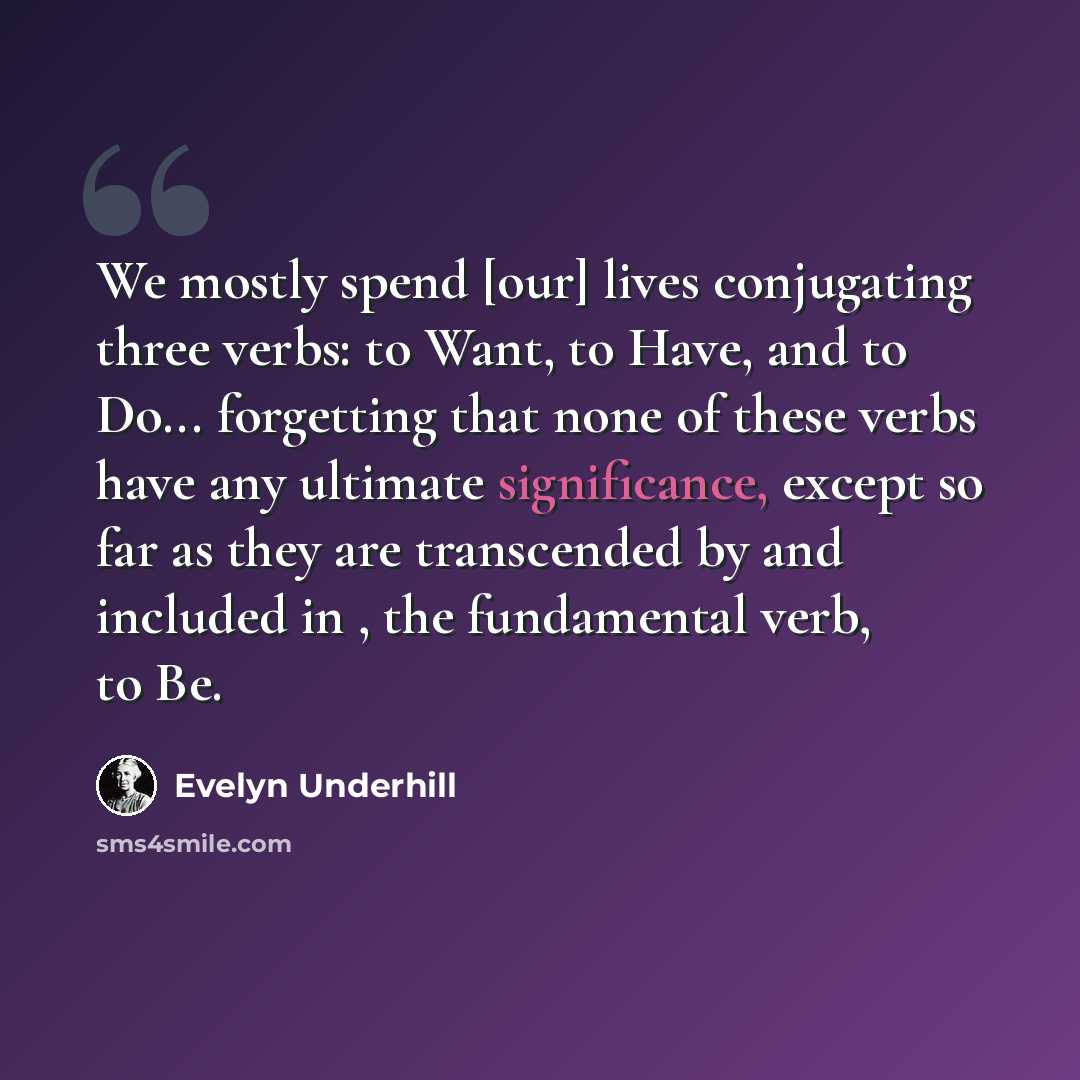 “We mostly spend [our] lives conjugating three verbs: to Want, to Have, and to Do... forgetting that none of these verbs have any ultimate significance, except so far as they are transcended by and included in , the fundamental verb, to Be.” quote by Evelyn Underhill