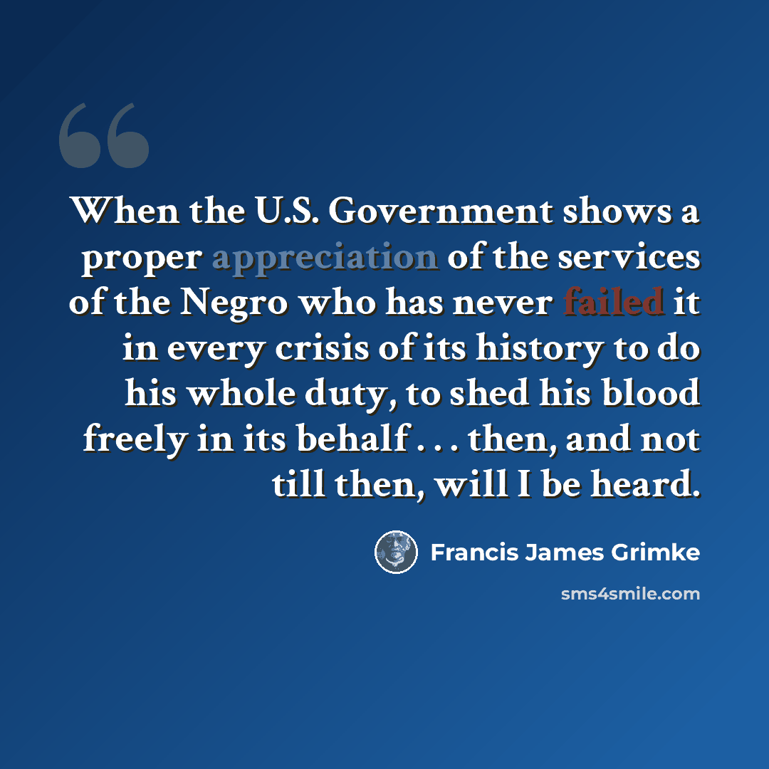 “When the U.S. Government shows a proper appreciation of the services of the Negro who has never failed it in every crisis of its history to do his whole duty, to shed his blood freely in its behalf . . . then, and not till then, will I be heard.” quote by Francis James Grimke