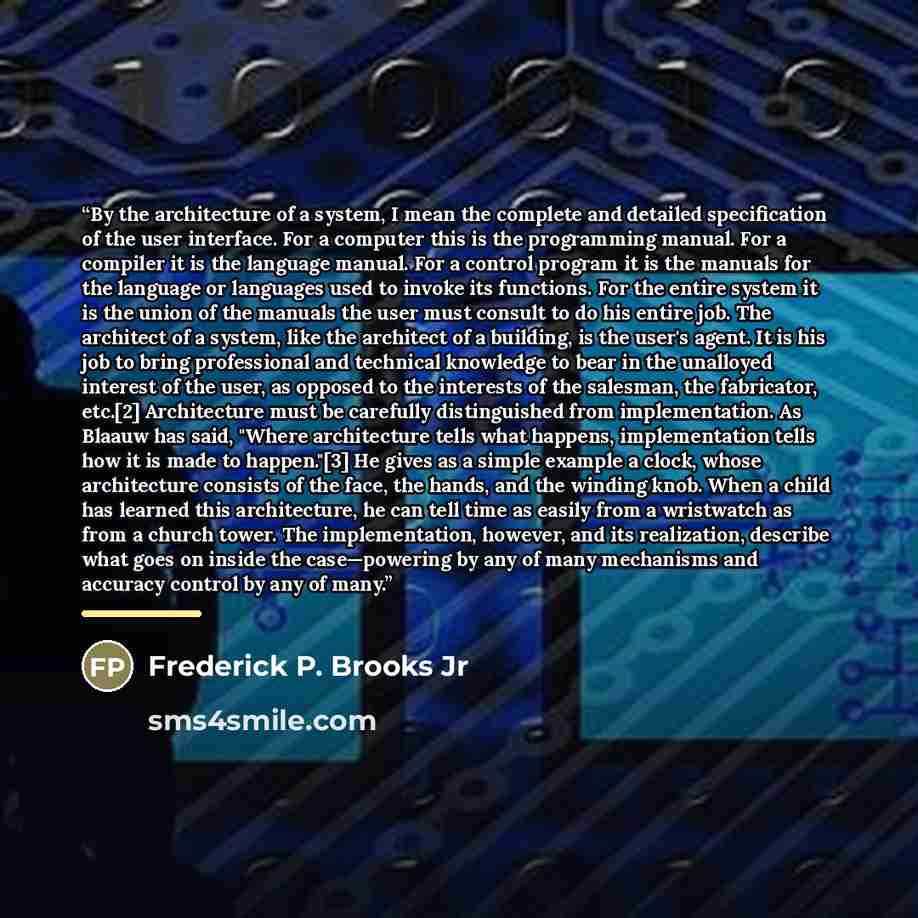 “By the architecture of a system, I mean the complete and detailed specification of the user interface. For a computer this is the programming manual. For a compiler it is the language manual. For a control program it is the manuals for the language or languages used to invoke its functions. For…” quote by Frederick P. Brooks Jr