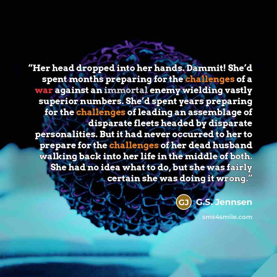 “Her head dropped into her hands. Dammit! She’d spent months preparing for the challenges of a war against an immortal enemy wielding vastly superior numbers. She’d spent years preparing for the challenges of leading an assemblage of disparate fleets headed by disparate personalities. But it had…” quote by G.S. Jennsen