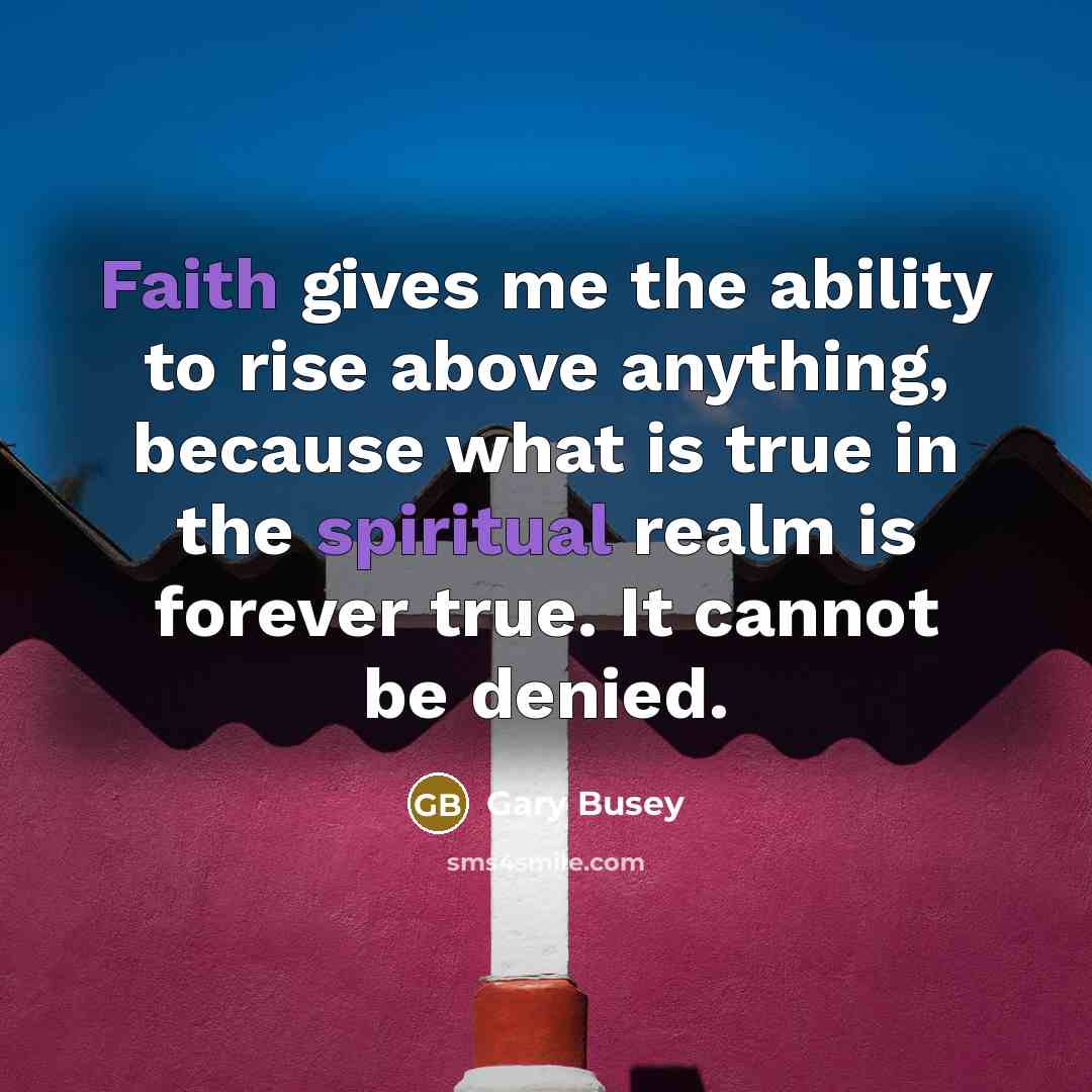 “Faith gives me the ability to rise above anything, because what is true in the spiritual realm is forever true. It cannot be denied.” quote by Gary Busey