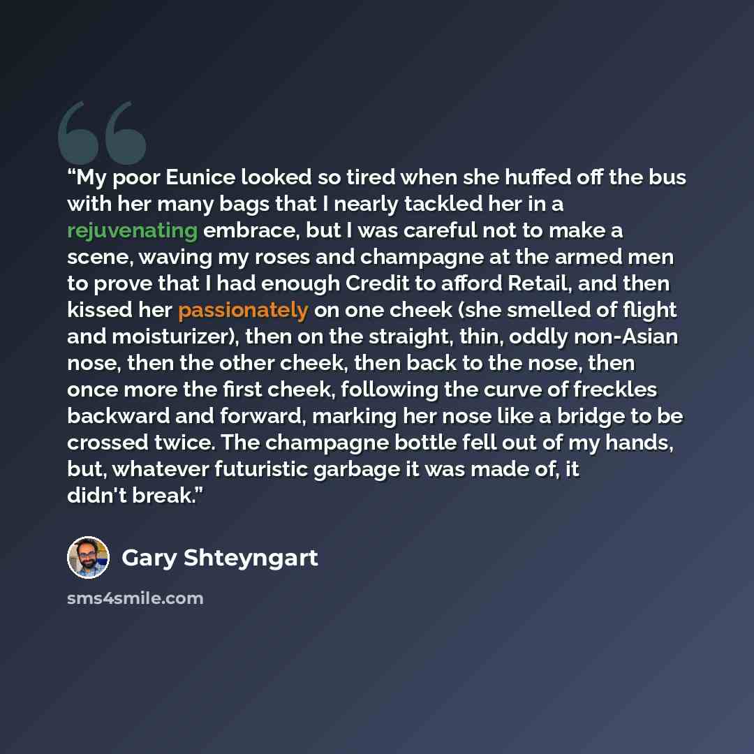 “My poor Eunice looked so tired when she huffed off the bus with her many bags that I nearly tackled her in a rejuvenating embrace, but I was careful not to make a scene, waving my roses and champagne at the armed men to prove that I had enough Credit to afford Retail, and then kissed her…” quote by Gary Shteyngart