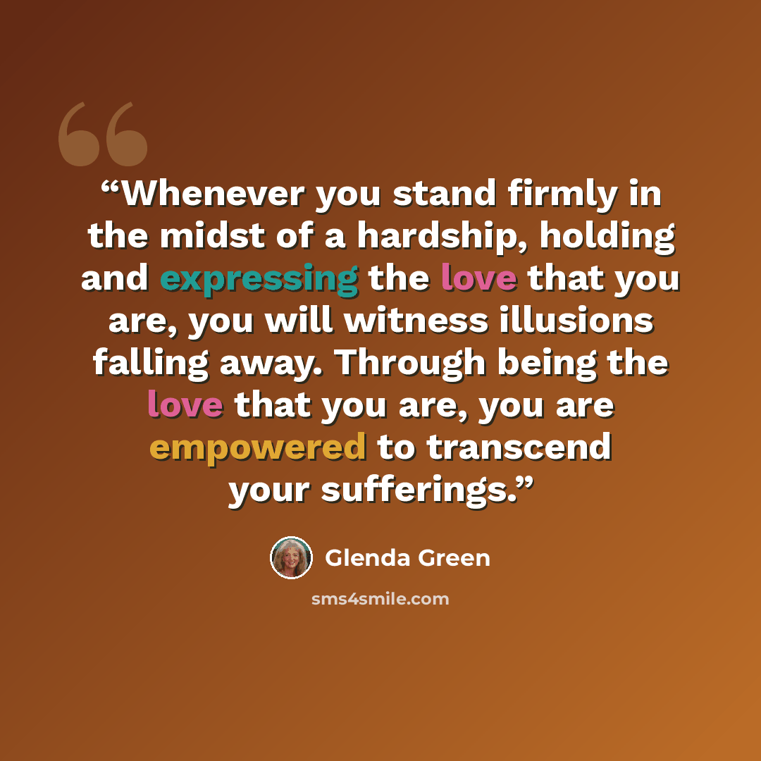 “Whenever you stand firmly in the midst of a hardship, holding and expressing the love that you are, you will witness illusions falling away. Through being the love that you are, you are empowered to transcend your sufferings.” quote by Glenda Green
