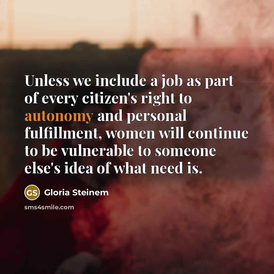 “Unless we include a job as part of every citizen's right to autonomy and personal fulfillment, women will continue to be vulnerable to someone else's idea of what need is.” quote by Gloria Steinem