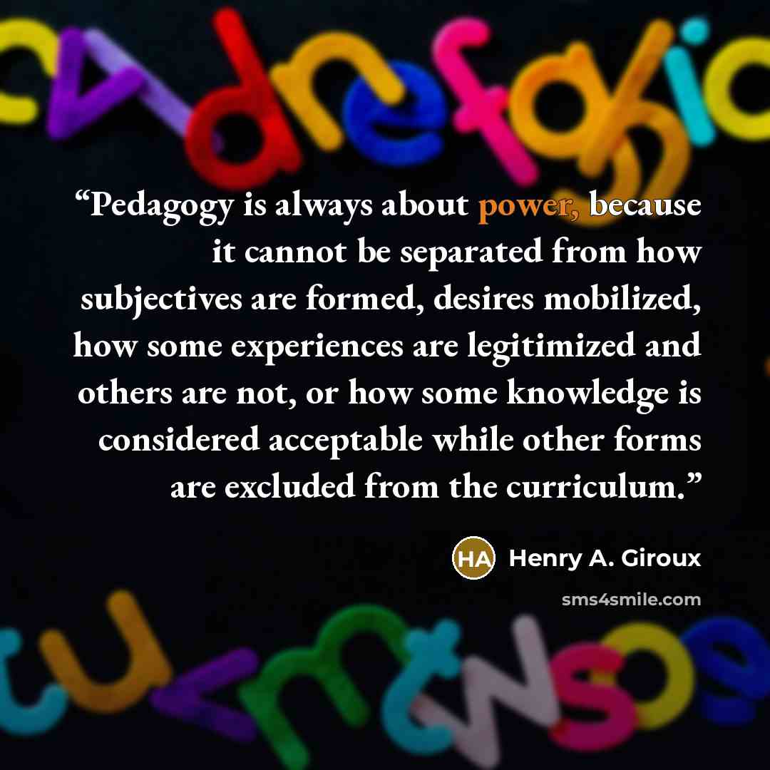 “Pedagogy is always about power, because it cannot be separated from how subjectives are formed, desires mobilized, how some experiences are legitimized and others are not, or how some knowledge is considered acceptable while other forms are excluded from the curriculum.” quote by Henry A. Giroux