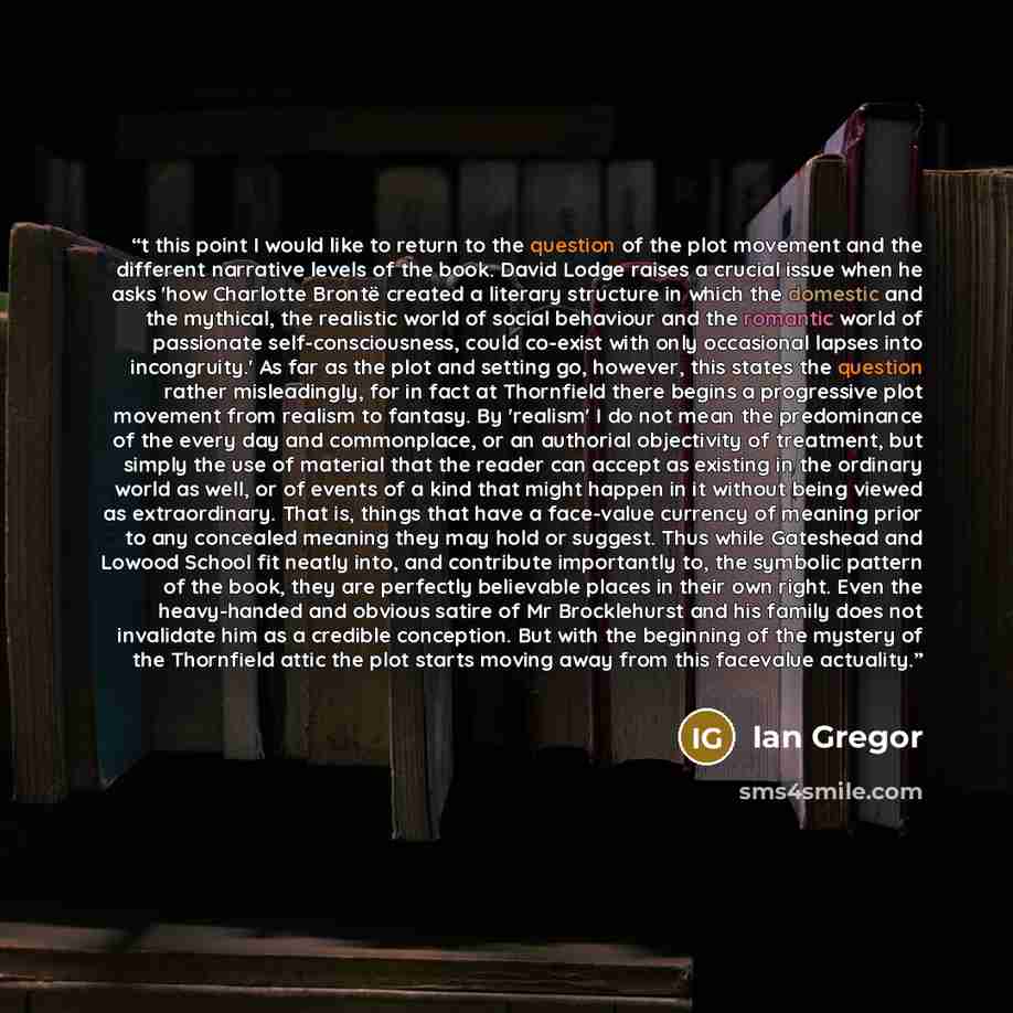 “t this point I would like to return to the question of the plot movement and the different narrative levels of the book. David Lodge raises a crucial issue when he asks 'how Charlotte Brontë created a literary structure in which the domestic and the mythical, the realistic world of social…” quote by Ian Gregor