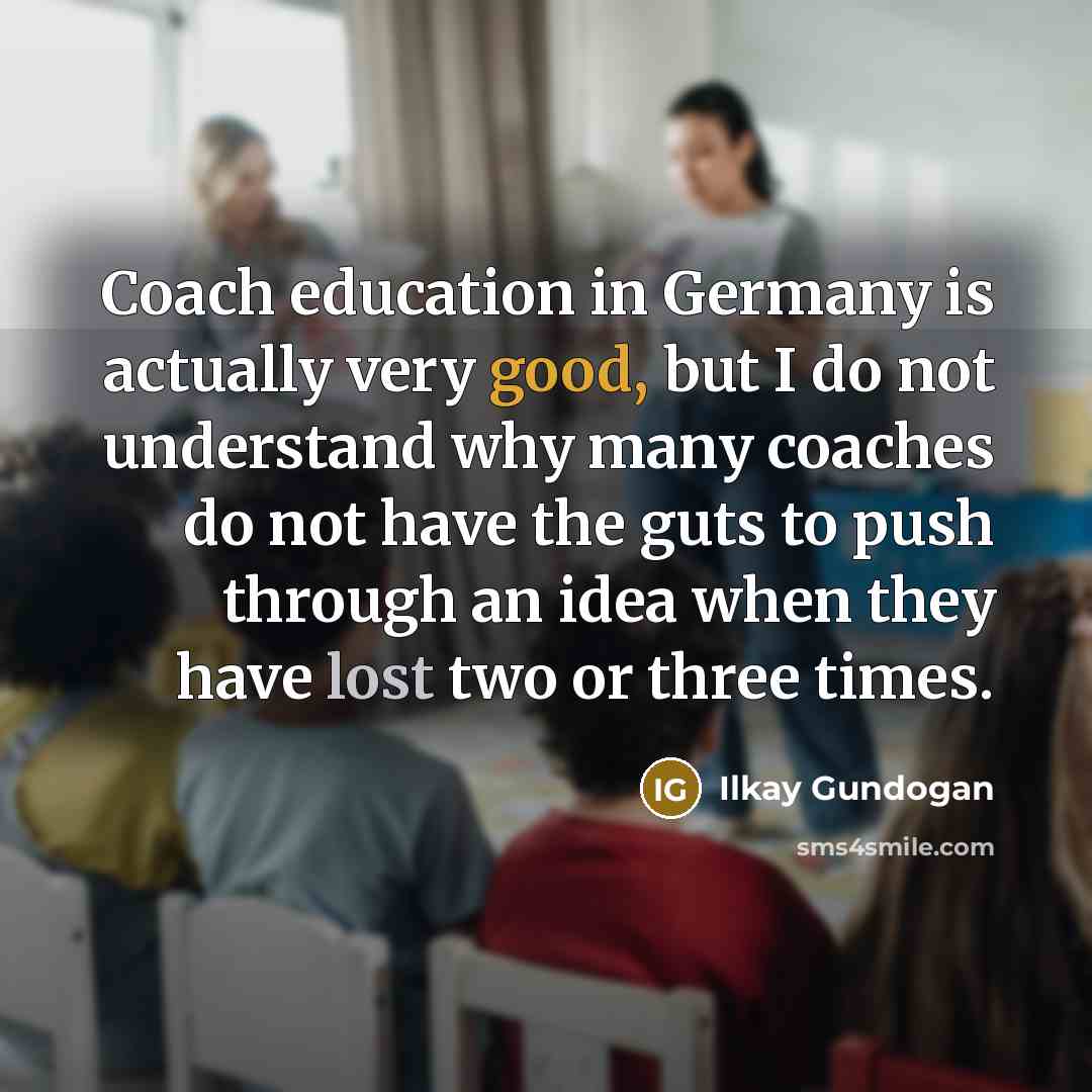 “Coach education in Germany is actually very good, but I do not understand why many coaches do not have the guts to push through an idea when they have lost two or three times.” quote by Ilkay Gundogan