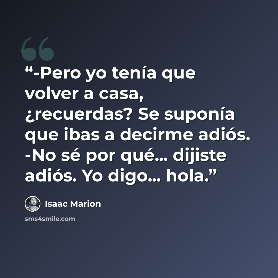 “-Pero yo tenía que volver a casa, ¿recuerdas? Se suponía que ibas a decirme adiós. -No sé por qué... dijiste adiós. Yo digo... hola.” quote by Isaac Marion