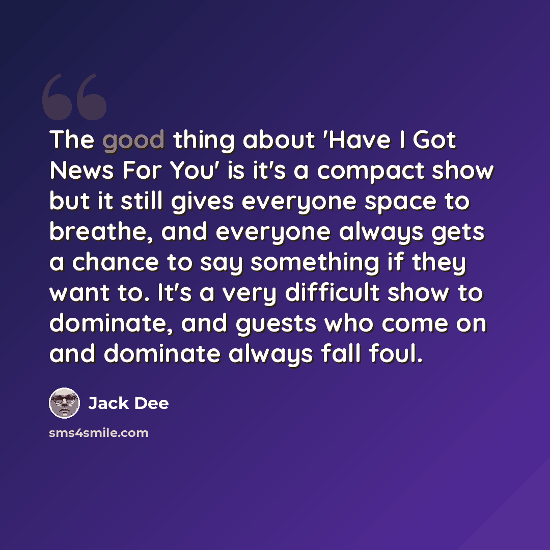 “The good thing about 'Have I Got News For You' is it's a compact show but it still gives everyone space to breathe, and everyone always gets a chance to say something if they want to. It's a very difficult show to dominate, and guests who come on and dominate always fall foul.” quote by Jack Dee
