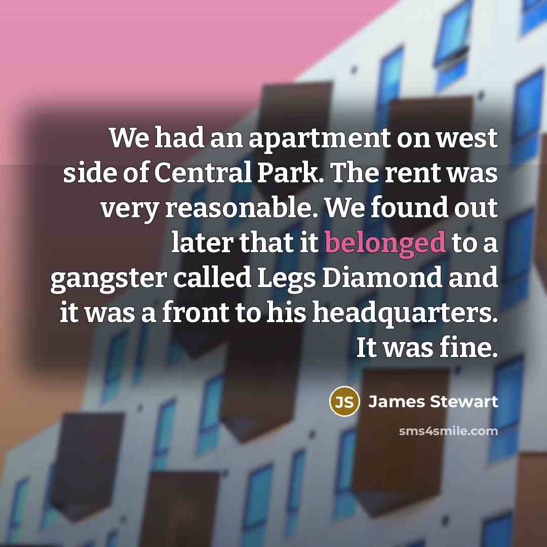 “We had an apartment on west side of Central Park. The rent was very reasonable. We found out later that it belonged to a gangster called Legs Diamond and it was a front to his headquarters. It was fine.” quote by James Stewart
