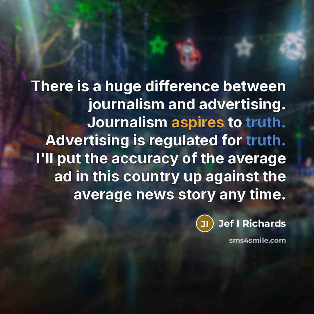 “There is a huge difference between journalism and advertising. Journalism aspires to truth. Advertising is regulated for truth. I'll put the accuracy of the average ad in this country up against the average news story any time.” quote by Jef I Richards
