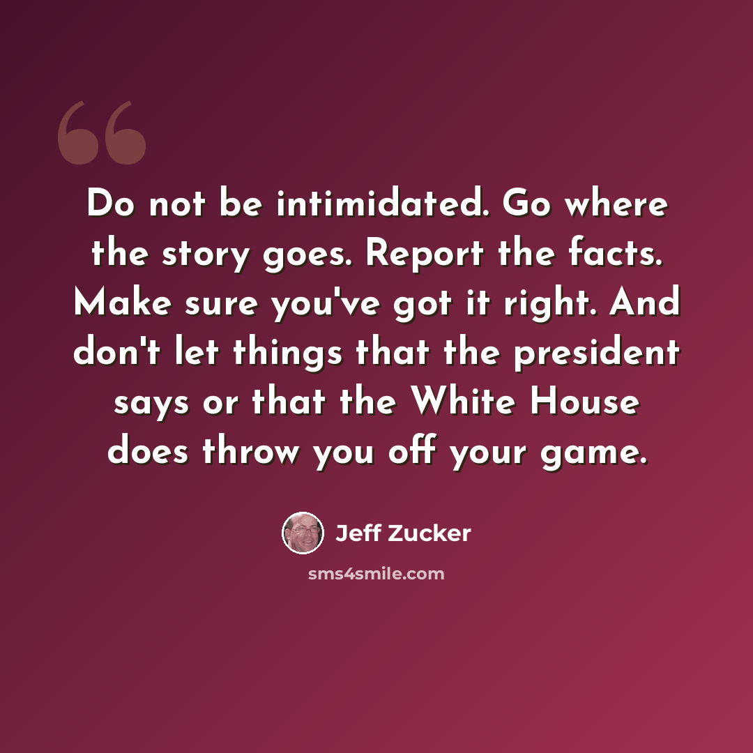“Do not be intimidated. Go where the story goes. Report the facts. Make sure you've got it right. And don't let things that the president says or that the White House does throw you off your game.” quote by Jeff Zucker