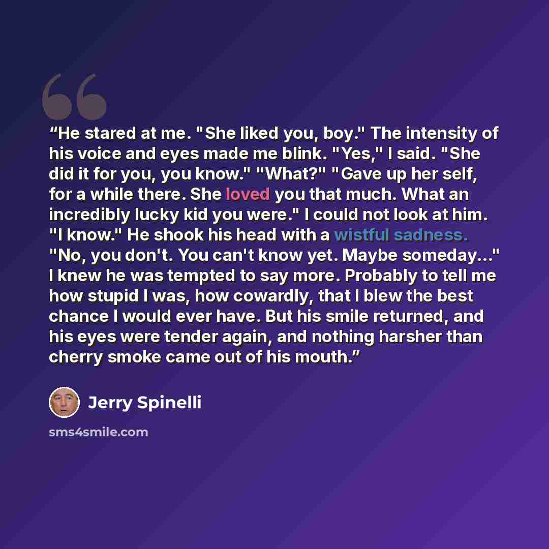 “He stared at me. "She liked you, boy." The intensity of his voice and eyes made me blink. "Yes," I said. "She did it for you, you know." "What?" "Gave up her self, for a while there. She loved you that much. What an incredibly lucky kid you were." I could not look at him. "I know." He shook his…” quote by Jerry Spinelli
