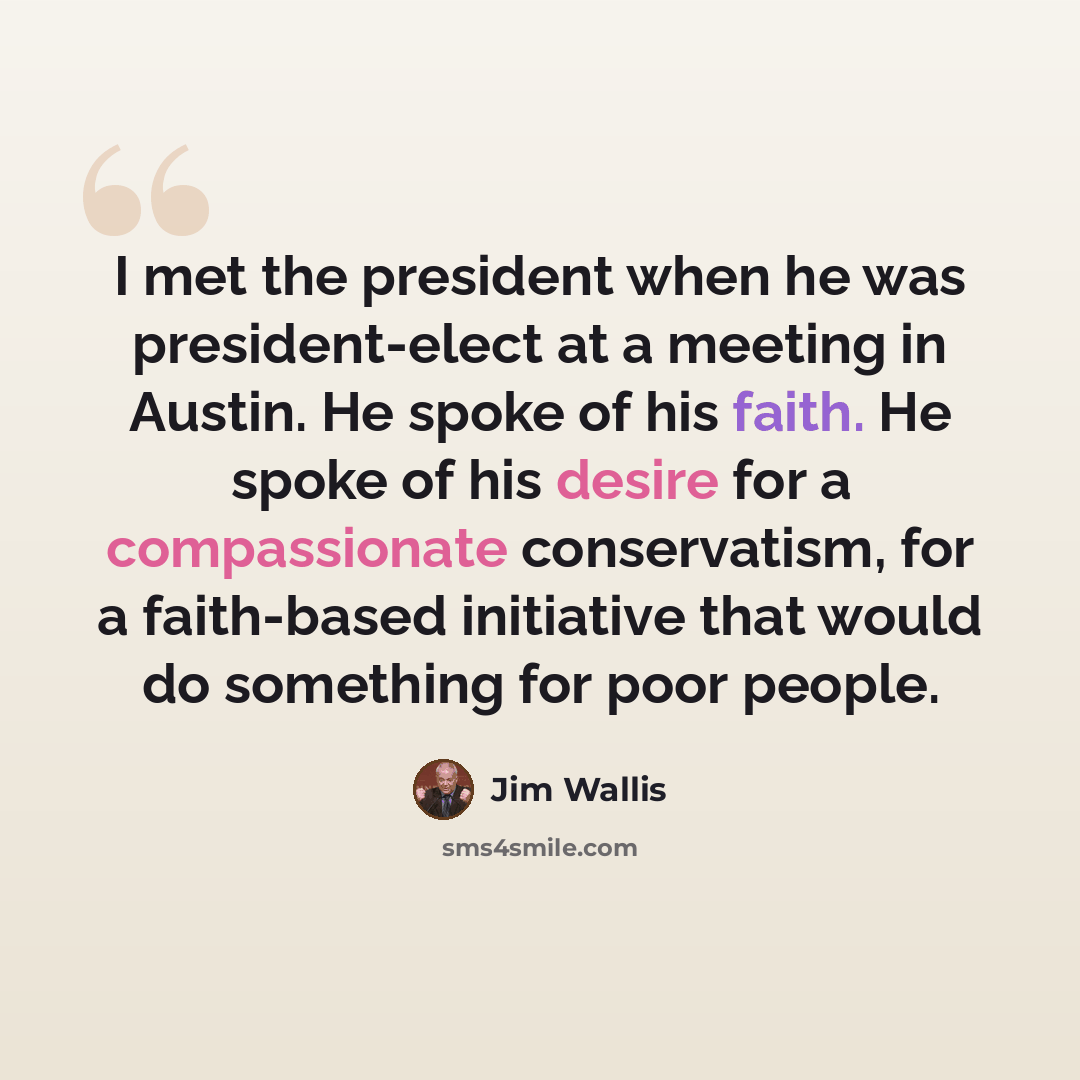 “I met the president when he was president-elect at a meeting in Austin. He spoke of his faith. He spoke of his desire for a compassionate conservatism, for a faith-based initiative that would do something for poor people.” quote by Jim Wallis