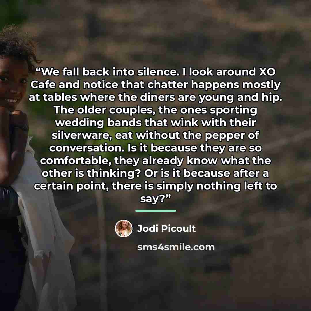 “We fall back into silence. I look around XO Cafe and notice that chatter happens mostly at tables where the diners are young and hip. The older couples, the ones sporting wedding bands that wink with their silverware, eat without the pepper of conversation. Is it because they are so comfortable…” quote by Jodi Picoult
