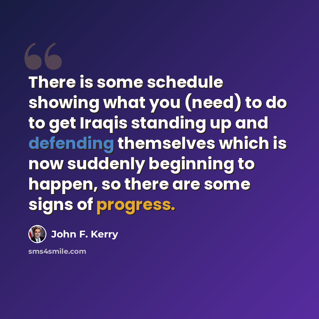 “There is some schedule showing what you (need) to do to get Iraqis standing up and defending themselves which is now suddenly beginning to happen, so there are some signs of progress.” quote by John F. Kerry