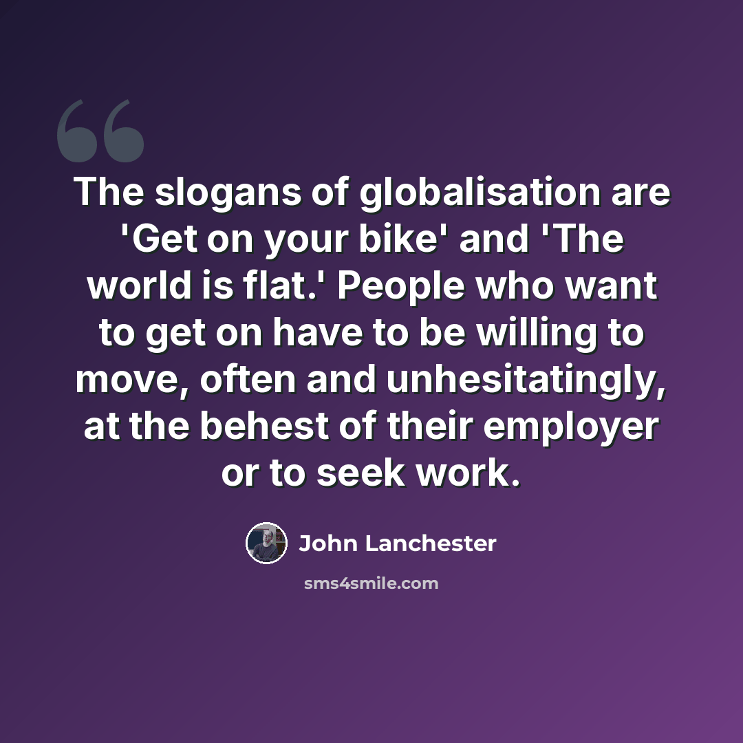 “The slogans of globalisation are 'Get on your bike' and 'The world is flat.' People who want to get on have to be willing to move, often and unhesitatingly, at the behest of their employer or to seek work.” quote by John Lanchester