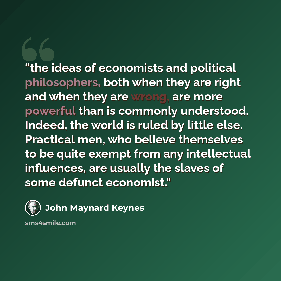 “the ideas of economists and political philosophers, both when they are right and when they are wrong, are more powerful than is commonly understood. Indeed, the world is ruled by little else. Practical men, who believe themselves to be quite exempt from any intellectual influences, are usually the…” quote by John Maynard Keynes