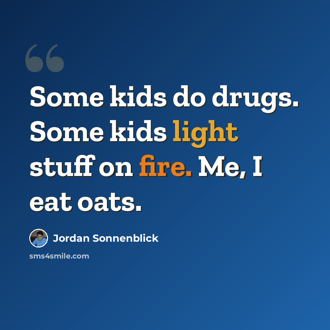“Some kids do drugs. Some kids light stuff on fire. Me, I eat oats.” quote by Jordan Sonnenblick