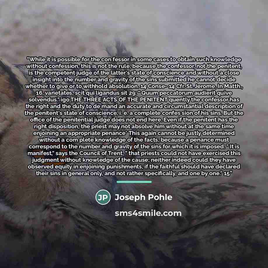 “While it is possible for the con fessor in some cases to obtain such knowledge without confession, this is not the rule, because the confessor, not the penitent, is the competent judge of the latter's state of conscience and without a close insight into the number and gravity of the sins submitted…” quote by Joseph Pohle