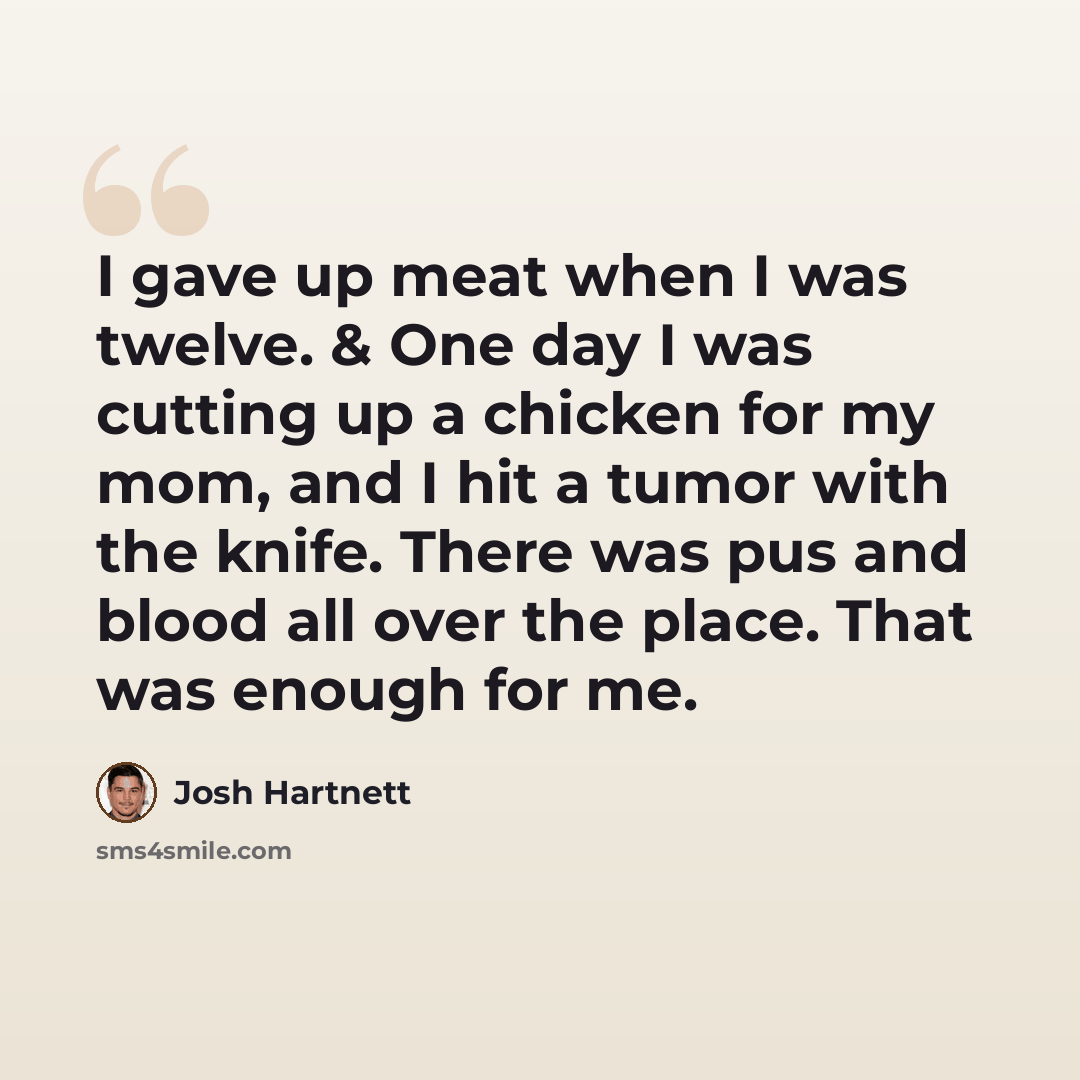 “I gave up meat when I was twelve. & One day I was cutting up a chicken for my mom, and I hit a tumor with the knife. There was pus and blood all over the place. That was enough for me.” quote by Josh Hartnett
