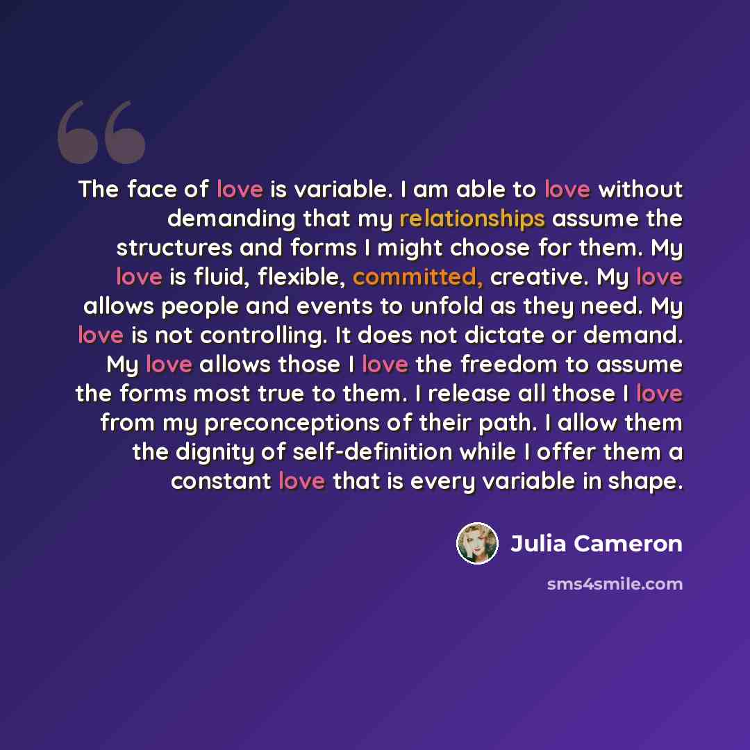 “The face of love is variable. I am able to love without demanding that my relationships assume the structures and forms I might choose for them. My love is fluid, flexible, committed, creative. My love allows people and events to unfold as they need. My love is not controlling. It does not dictate…” quote by Julia Cameron