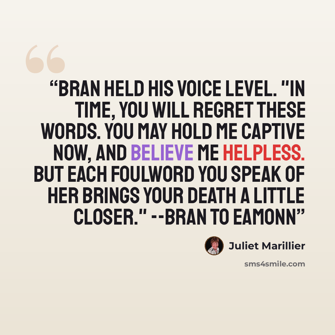 “Bran held his voice level. "In time, you will regret these words. You may hold me captive now, and believe me helpless. But each foulword you speak of her brings your death a little closer." --Bran to Eamonn” quote by Juliet Marillier