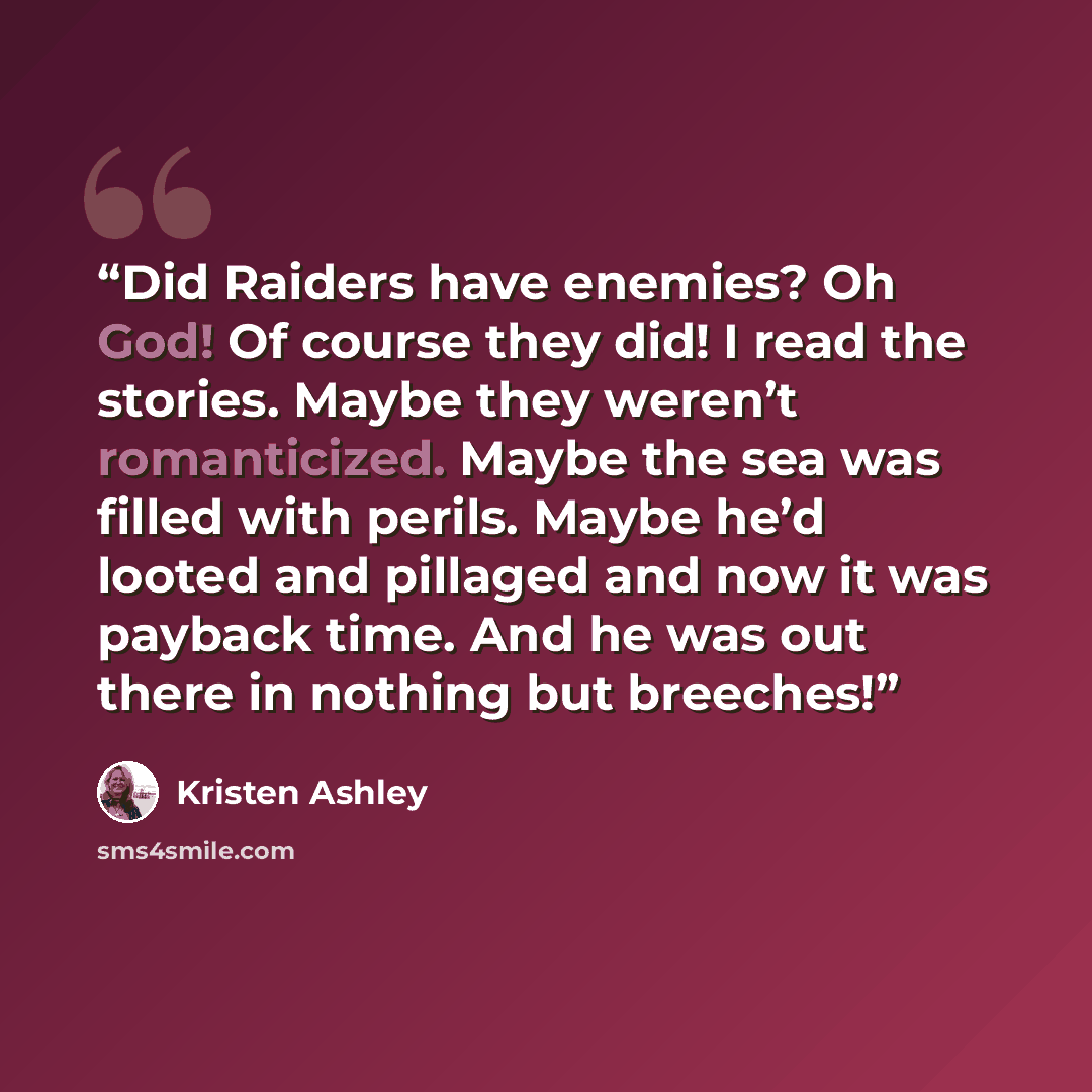 “Did Raiders have enemies? Oh God! Of course they did! I read the stories. Maybe they weren’t romanticized. Maybe the sea was filled with perils. Maybe he’d looted and pillaged and now it was payback time. And he was out there in nothing but breeches!” quote by Kristen Ashley