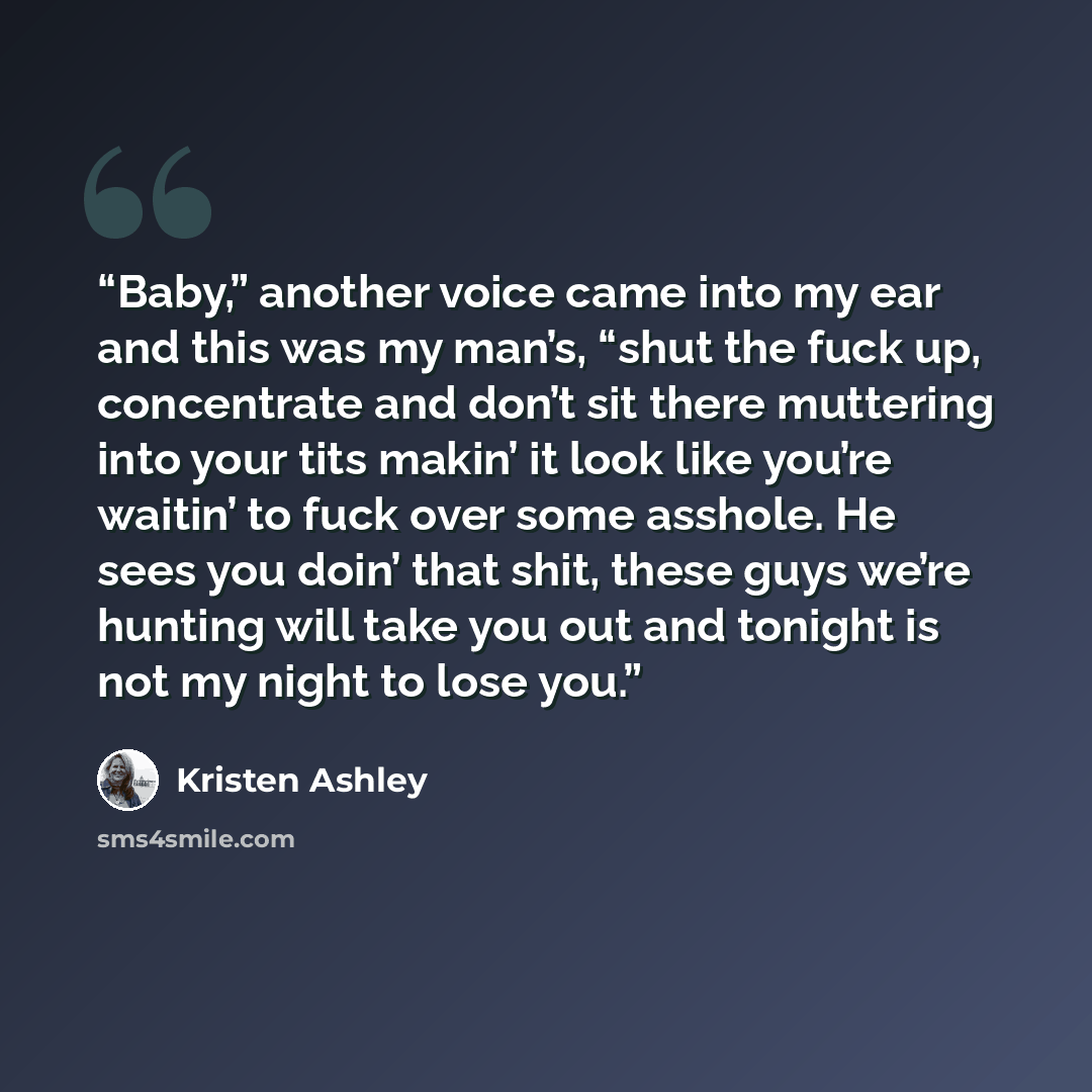 “Baby,” another voice came into my ear and this was my man’s, “shut the fuck up, concentrate and don’t sit there muttering into your tits makin’ it look like you’re waitin’ to fuck over some asshole. He sees you doin’ that shit, these guys we’re hunting will take you out and tonight is not my night…” quote by Kristen Ashley