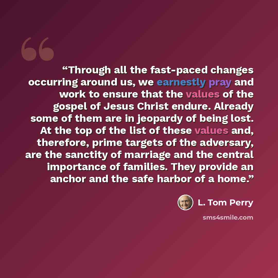 “Through all the fast-paced changes occurring around us, we earnestly pray and work to ensure that the values of the gospel of Jesus Christ endure. Already some of them are in jeopardy of being lost. At the top of the list of these values and, therefore, prime targets of the adversary, are the…” quote by L. Tom Perry
