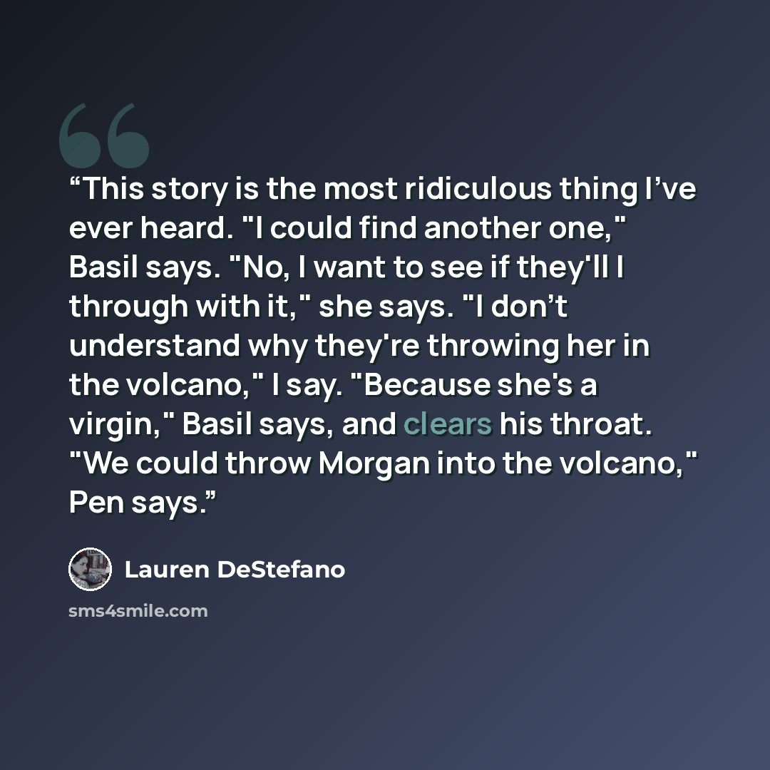 “This story is the most ridiculous thing I've ever heard. "I could find another one," Basil says. "No, I want to see if they'll I through with it," she says. "I don't understand why they're throwing her in the volcano," I say. "Because she's a virgin," Basil says, and clears his throat. "We could…” quote by Lauren Destefano