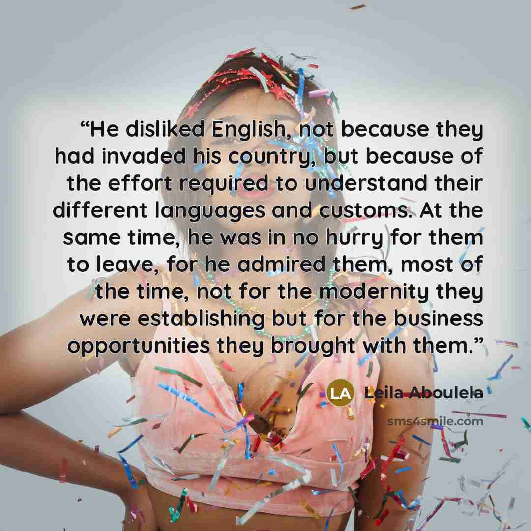 “He disliked English, not because they had invaded his country, but because of the effort required to understand their different languages and customs. At the same time, he was in no hurry for them to leave, for he admired them, most of the time, not for the modernity they were establishing but for…” quote by Leila Aboulela