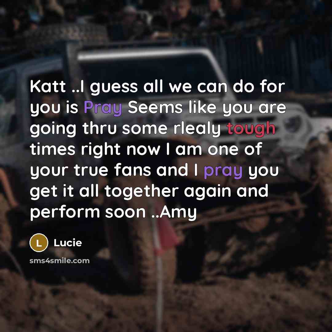 “Katt ..I guess all we can do for you is Pray Seems like you are going thru some rlealy tough times right now I am one of your true fans and I pray you get it all together again and perform soon ..Amy” quote by Lucie