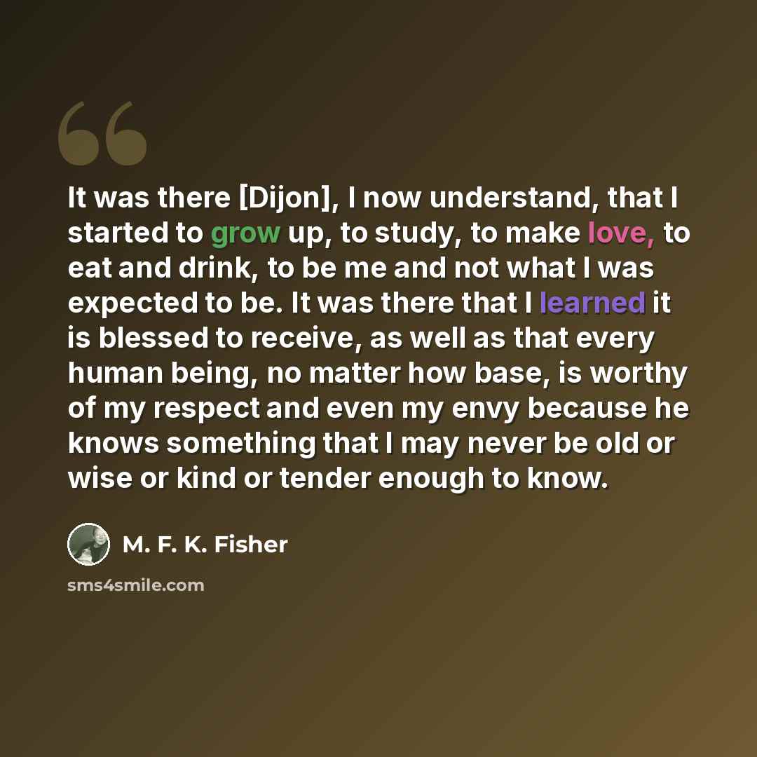 “It was there [Dijon], I now understand, that I started to grow up, to study, to make love, to eat and drink, to be me and not what I was expected to be. It was there that I learned it is blessed to receive, as well as that every human being, no matter how base, is worthy of my respect and even my…” quote by M. F. K. Fisher